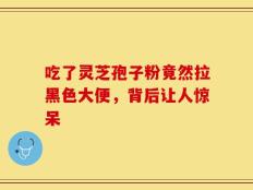 吃了灵芝孢子粉竟然拉黑色大便，背后让人惊呆