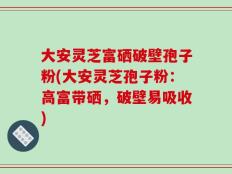 大安灵芝富硒破壁孢子粉(大安灵芝孢子粉：高富带硒，破壁易吸收)
