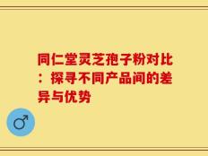 同仁堂灵芝孢子粉对比：探寻不同产品间的差异与优势