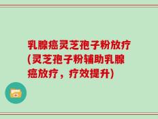 乳腺癌灵芝孢子粉放疗(灵芝孢子粉辅助乳腺癌放疗，疗效提升)