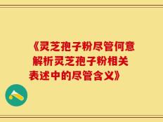 《灵芝孢子粉尽管何意 解析灵芝孢子粉相关表述中的尽管含义》