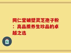 同仁堂破壁灵芝孢子粉：高品质养生珍品的卓越之选