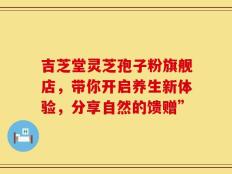 吉芝堂灵芝孢子粉旗舰店，带你开启养生新体验，分享自然的馈赠”