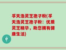 孚天浩灵芝孢子粉(孚天浩灵芝孢子粉：优质灵芝精华，助您拥有健康生活)
