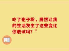 吃了孢子粉，居然让我的生活发生了这些变化你敢试吗？”