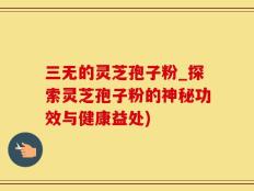 三无的灵芝孢子粉_探索灵芝孢子粉的神秘功效与健康益处)