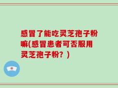 感冒了能吃灵芝孢子粉嘛(感冒患者可否服用灵芝孢子粉？)