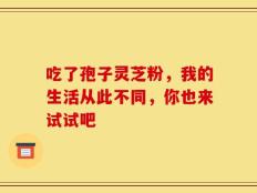吃了孢子灵芝粉，我的生活从此不同，你也来试试吧