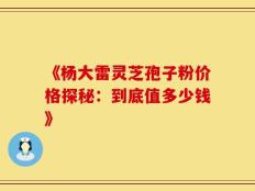 《杨大雷灵芝孢子粉价格探秘：到底值多少钱》
