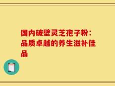 国内破壁灵芝孢子粉：品质卓越的养生滋补佳品