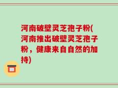 河南破壁灵芝孢子粉(河南推出破壁灵芝孢子粉，健康来自自然的加持)