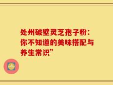 处州破壁灵芝孢子粉：你不知道的美味搭配与养生常识”