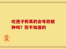 吃孢子粉真的会导致腿肿吗？你不知道的