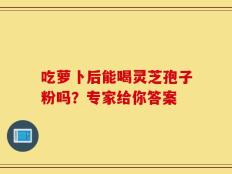 吃萝卜后能喝灵芝孢子粉吗？专家给你答案