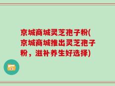 京城商城灵芝孢子粉(京城商城推出灵芝孢子粉，滋补养生好选择)