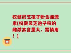 权健灵芝孢子粉含雌激素(权健灵芝孢子粉的雌激素含量大，需慎用！)