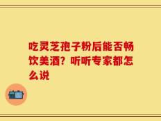 吃灵芝孢子粉后能否畅饮美酒？听听专家都怎么说