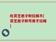 吃灵芝孢子粉拉稀不(灵芝孢子粉可用于拉稀)