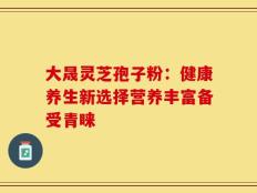 大晟灵芝孢子粉：健康养生新选择营养丰富备受青睐