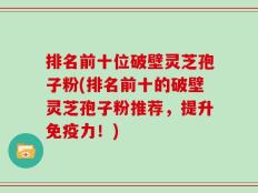 排名前十位破壁灵芝孢子粉(排名前十的破壁灵芝孢子粉推荐，提升免疫力！)