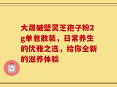 大晟破壁灵芝孢子粉2g单包散装，日常养生的优雅之选，给你全新的滋养体验