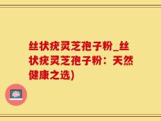 丝状疣灵芝孢子粉_丝状疣灵芝孢子粉：天然健康之选)