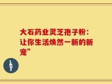 大石药业灵芝孢子粉：让你生活焕然一新的新宠”