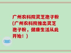 广州农科院灵芝孢子粉(广州农科院推出灵芝孢子粉，健康生活从此开始！)
