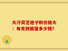大汗灵芝孢子粉价格大：每克到底值多少钱？