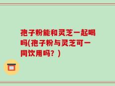 孢子粉能和灵芝一起喝吗(孢子粉与灵芝可一同饮用吗？)
