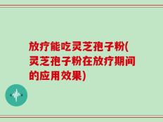 放疗能吃灵芝孢子粉(灵芝孢子粉在放疗期间的应用效果)