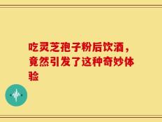 吃灵芝孢子粉后饮酒，竟然引发了这种奇妙体验