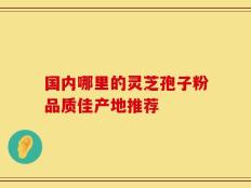 国内哪里的灵芝孢子粉品质佳产地推荐