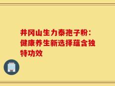 井冈山生力泰孢子粉：健康养生新选择蕴含独特功效