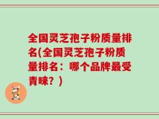 全国灵芝孢子粉质量排名(全国灵芝孢子粉质量排名：哪个品牌最受青睐？)