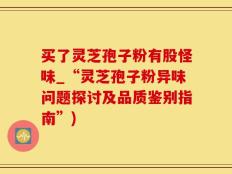 买了灵芝孢子粉有股怪味_“灵芝孢子粉异味问题探讨及品质鉴别指南”)