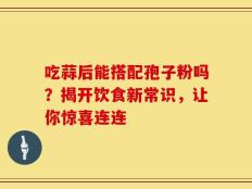 吃蒜后能搭配孢子粉吗？揭开饮食新常识，让你惊喜连连