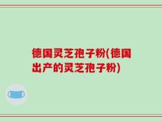 德国灵芝孢子粉(德国出产的灵芝孢子粉)