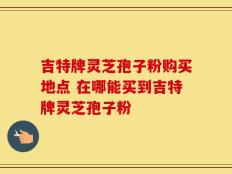 吉特牌灵芝孢子粉购买地点 在哪能买到吉特牌灵芝孢子粉