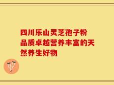 四川乐山灵芝孢子粉 品质卓越营养丰富的天然养生好物
