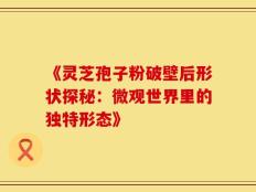 《灵芝孢子粉破壁后形状探秘：微观世界里的独特形态》