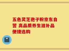 五色灵芝孢子粉京东自营 高品质养生滋补品便捷选购