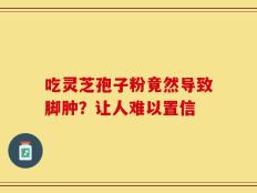吃灵芝孢子粉竟然导致脚肿？让人难以置信