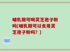 哺乳期可喝灵芝孢子粉吗(哺乳期可以食用灵芝孢子粉吗？)