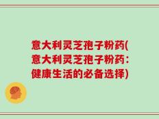 意大利灵芝孢子粉药(意大利灵芝孢子粉药：健康生活的必备选择)
