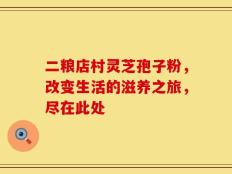 二粮店村灵芝孢子粉，改变生活的滋养之旅，尽在此处