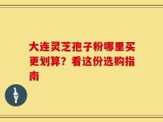 大连灵芝孢子粉哪里买更划算？看这份选购指南