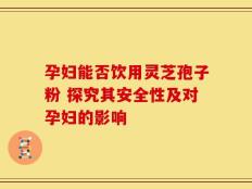 孕妇能否饮用灵芝孢子粉 探究其安全性及对孕妇的影响