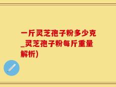 一斤灵芝孢子粉多少克_灵芝孢子粉每斤重量解析)