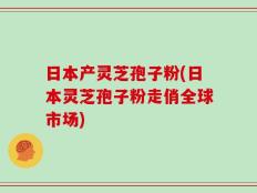日本产灵芝孢子粉(日本灵芝孢子粉走俏全球市场)